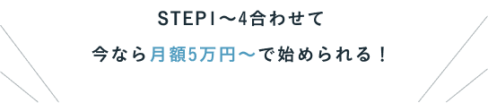 STEP1〜4合わせて 今なら月額5万円〜で始められる！
